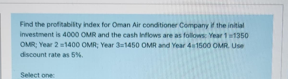 Find the profitability index for Oman Air conditioner Company if the initial
investment is 4000 OMR and the cash Inflows are as follows: Year 1=1350
OMR; Year 2 =1400 OMR; Year 3-1450 OMR and Year 4=1500 OMR. Use
discount rate as 5%.
Select one:
