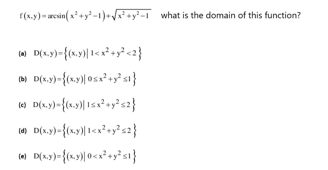 f(x.y) = arcsin( x? +y² –1 )+/x² +y² –1 what is the domain of this function?
(a) D(x.y)={(x.y)| 1<x² +y² <2}
(b) D(x.y)={(x,y)| 0 5 x² +y² s1}
(e) D(x,y)={(x.y)| 15x²+y² s2}
(d) D(x.y)={(x,y)| 1<x²+y² s2}
(e) D(x,y)={(x,y)| 0<x²+y² s1}
