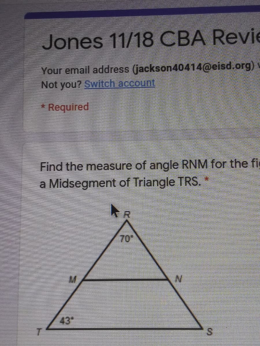 Jones 11/18 CBA Revie
Your email address (jackson40414@eisd.org)
Not you? Switch account,
* Required
Find the measure of angle RNM for the fig
a Midsegment of Triangle TRS. *
70
N'
43
