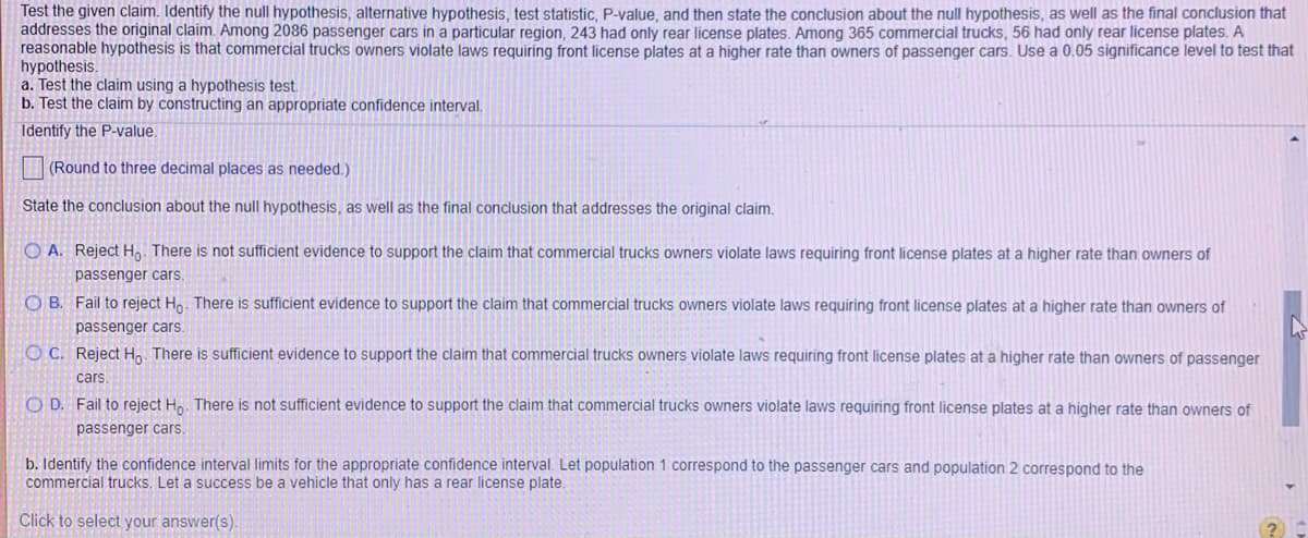 Test the given claim. Identify the null hypothesis, alternative hypothesis, test statistic, P-value, and then state the conclusion about the null hypothesis, as well as the final conclusion that
addresses the original claim. Among 2086 passenger cars in a particular region, 243 had only rear license plates. Among 365 commercial trucks, 56 had only rear license plates. A
reasonable hypothesis is that commercial trucks owners violate laws requiring front license plates at a higher rate than owners of passenger cars. Use a 0.05 significance level to test that
hypothesis.
a. Test the claim using a hypothesis test.
b. Test the claim by constructing an appropriate confidence interval.
Identify the P-value.
(Round to three decimal places as needed.)
State the conclusion about the null hypothesis, as well as the final conclusion that addresses the original claim.
O A. Reject H, There is not sufficient evidence to support the claim that commercial trucks owners violate laws requiring front license plates at a higher rate than owners of
passenger cars.
O B. Fail to reject Ho. There is sufficient evidence to support the claim that commercial trucks owners violate laws requiring front license plates at a higher rate than owners of
passenger cars.
O C. Reject H.. There is sufficient evidence to support the claim that commercial trucks owners violate laws requiring front license plates at a higher rate than owners of passenger
cars
O D. Fail to reject H.. There is not sufficient evidence to support the claim that commercial trucks owners violate laws requiring front license plates at a higher rate than owners of
passenger cars.
b. Identify the confidence interval limits for the appropriate confidence interval. Let population 1 correspond to the passenger cars and population 2 correspond to the
commercial trucks. Let a success be a vehicle that only has a rear license plate.
Click to select your answer(s)
