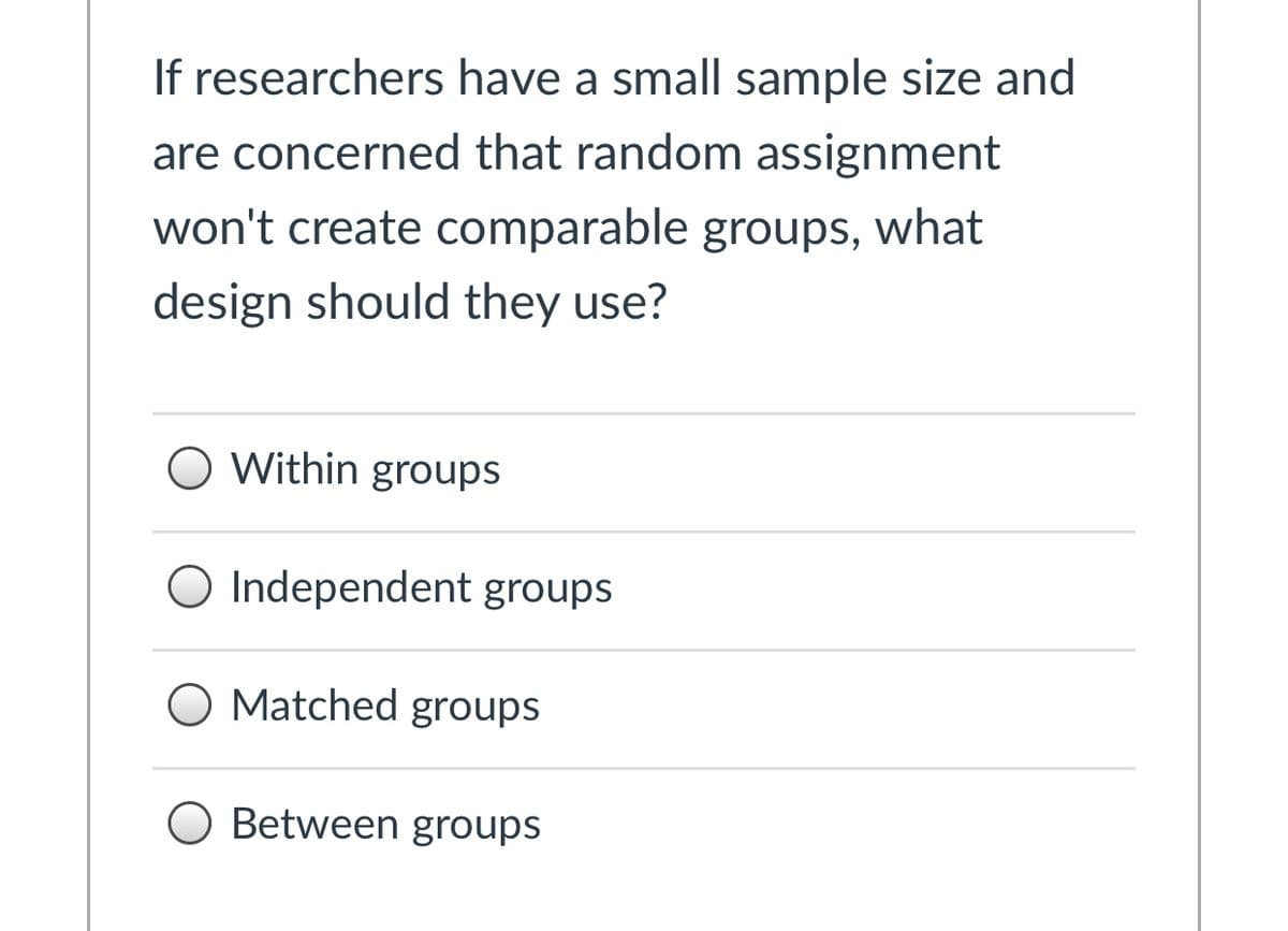 If researchers have a small sample size and
are concerned that random assignment
won't create comparable groups, what
design should they use?
O Within groups
O Independent groups
O Matched groups
O Between groups
