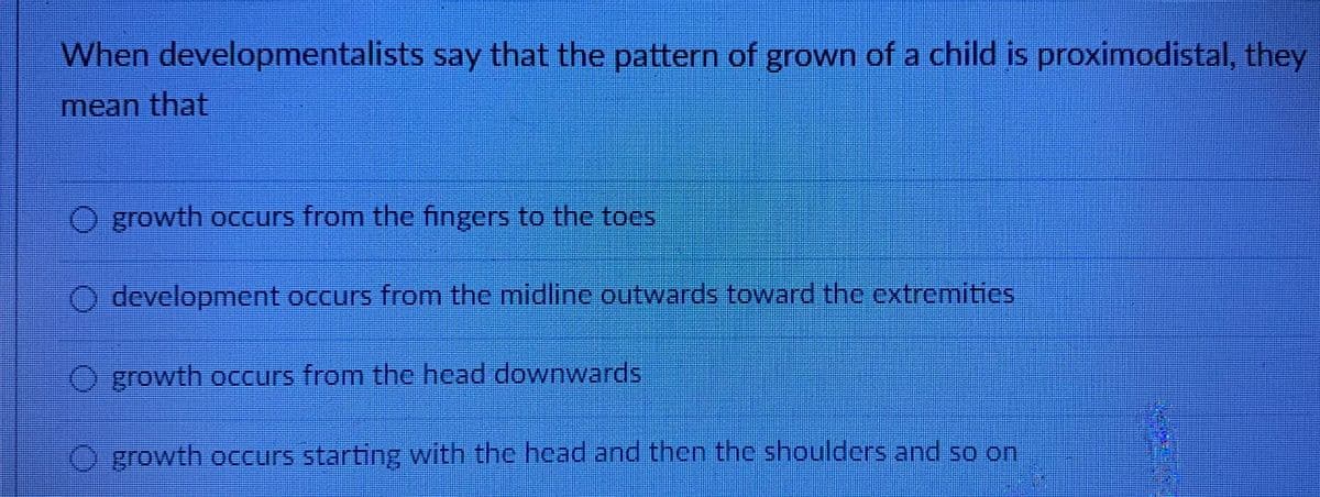 When developmentalists say that the pattern of grown of a child is proximodistal, they
mean that
growth occurs from the fingers to the toes
development occurs from the midline outwards toward the extremitics
growth occurs from the hcad downwards
O growth occurs starting with the head and then the shoulders and so on
