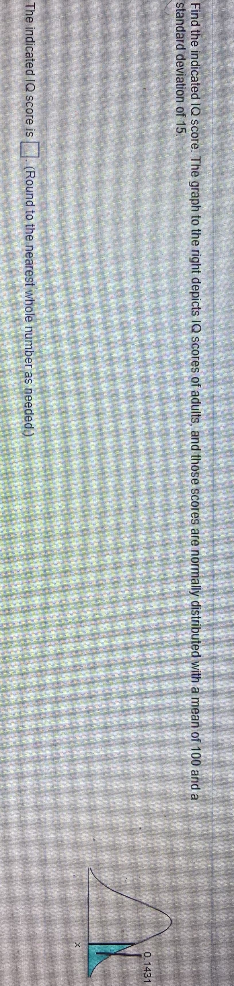 Find the indicated IQ score. The graph to the right depicts IQ scores of adults, and those scores are normally distributed with a mean of 100 and a
standard deviation of 15.
0.1431
The indicated IQ score is . (Round to the nearest whole number as needed.)

