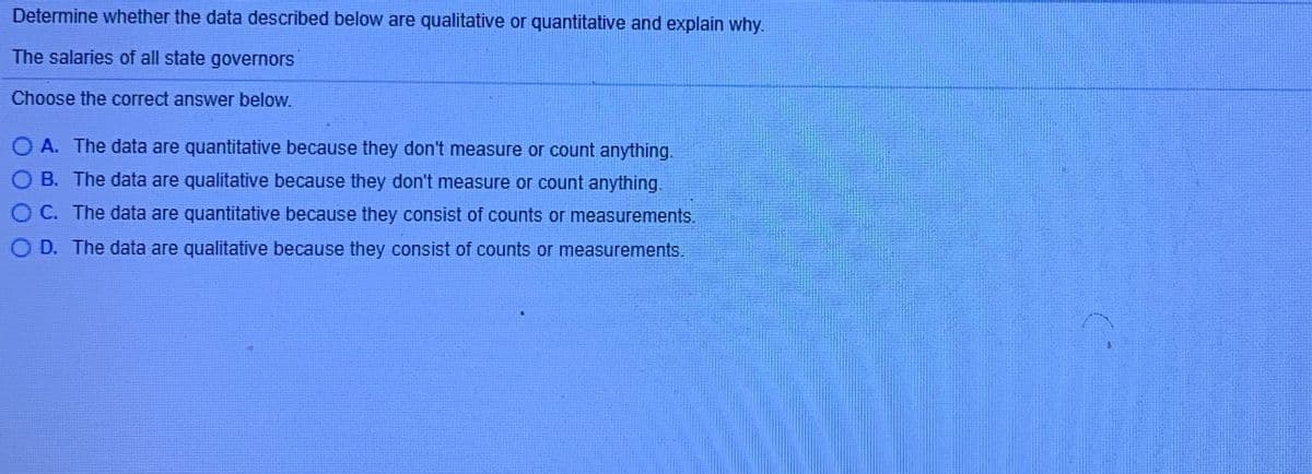 Determine whether the data described below are qualitative or quantitative and explain why.
The salaries of all state governors
Choose the correct answer below.
O A. The data are quantitative because they don't measure or count anything.
B. The data are qualitative because they don't measure or count anything.
C. The data are quantitative because they consist of counts or measurements.
O D. The data are qualitative because they consist of counts or measurements.
