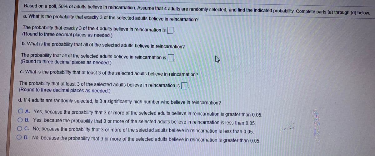 Based on a poll, 50% of adults believe in reincarnation. Assume that 4 adults are randomly selected, and find the indicated probability. Complete parts (a) through (d) below.
a. What is the probability that exactly 3 of the selected adults believe in reincarnation?
The probability that exactly 3 of the 4 adults believe in reincarnation is
(Round to three decimal places as needed.)
b. What is the probability that all of the selected adults believe in reincarnation?
The probability that all of the selected adults believe in reincarnation is
(Round to three decimal places as needed.)
c. What is the probability that at least 3 of the selected adults believe in reincarnation?
The probability that at least 3 of the selected adults believe in reincarnation is |
(Round to three decimal places as needed.)
d. If 4 adults are randomly selected, is 3 a significantly high number who believe in reincarnation?
O A. Yes, because the probability that 3 or more of the selected adults believe in reincarnation is greater than 0.05.
O B. Yes, because the probability that 3 or more of the selected adults believe in reincarnation is less than 0.05.
O C. No, because the probability that 3 or more of the selected adults believe in reincarnation is less than 0.05.
O D. No, because the probability that 3 or more of the selected adults believe in reincarnation is greater than 0.05.
