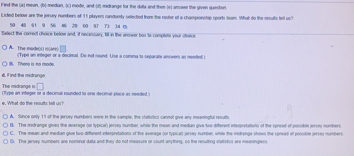 Find the (a) mean, (b) median, (c) mode, and (d) midrange for the data and then (e) answer the given question.
Listed below are the jersey numbers of 11 players randomly selected from the roster of a championship sports team. What do the results tell us?
50
48 61
9 56 46 20 60 97 73
34 O
Select the correct choice below and, if necessary, fill in the answer box to complete your choice.
O A. The mode(s) is(are)
(Type an integer or a decimal. Do not round. Use a comma to separate answers as needed.)
O B. There is no mode.
d. Find the midrange.
The midrange is.
(Type an integer or a decimal rounded to one decimal place as needed.)
e. What do the results tell us?
O A. Since only 11 of the jersey numbers were in the sample, the statistics cannot give any meaningful results.
O B. The midrange gives the average (or typical) jersey number, while the mean and median give two different interpretations of the spread of possible jersey numbers.
O C. The mean and median give two different interpretations of the average (or typical) jersey number, while the midrange shows the spread of possible jersey numbers.
O D. The jersey numbers are nominal data and they do not measure or count anything, so the resulting statistics are meaningless.
