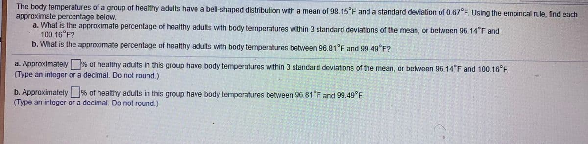 The body temperatures of a group of healthy adults have a bell-shaped distribution with a mean of 98.15°F and a standard deviation of 0.67 F. Using the empirical rule, find each
approximate percentage below.
a. What is the approximate percentage of healthy adults with body temperatures within 3 standard deviations of the mean, or between 96.14 F and
100.16 F?
b. What is the approximate percentage of healthy adults with body temperatures between 96.81°F and 99.49°F?
a. Approximately % of healthy adults in this group have body temperatures within 3 standard deviations of the mean, or between 96 14 F and 100.16°F.
(Type an integer or a decimal. Do not round.)
b. Approximately % of healthy adults in this group have body temperatures between 96.81 F and 99.49 F.
(Type an integer or a decimal. Do not round.)
