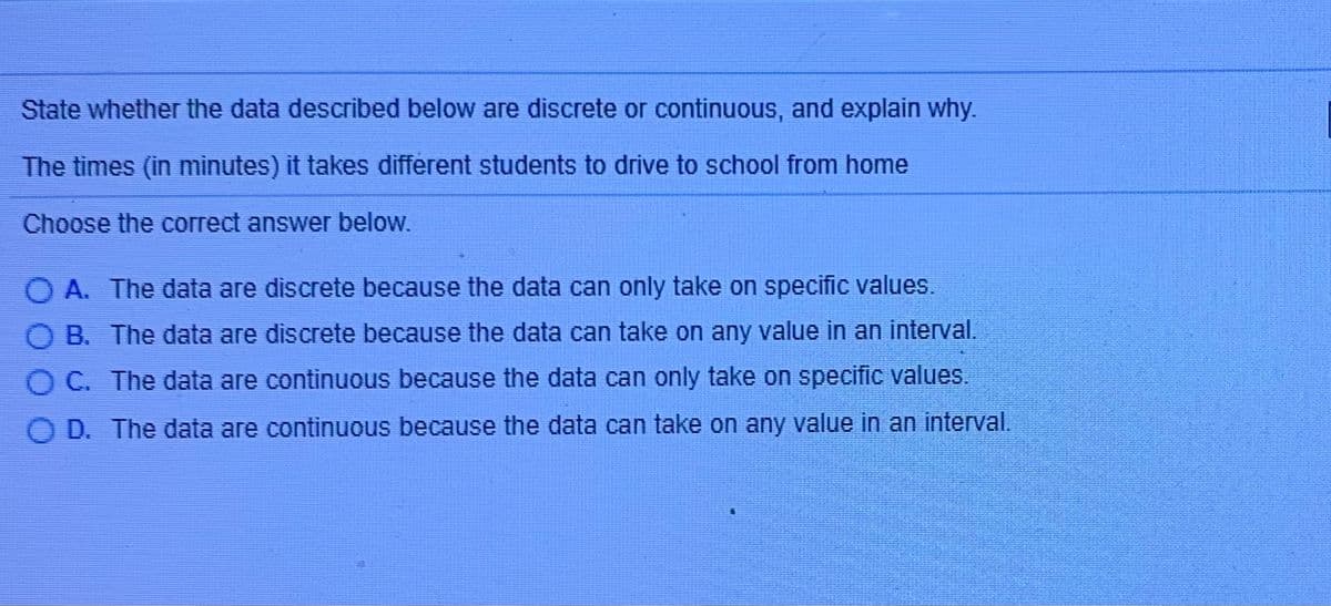 State whether the data described below are discrete or continuous, and explain why.
The times (in minutes) it takes different students to drive to school from home
Choose the correct answer below.
O A. The data are discrete because the data can only take on specific values.
O B. The data are discrete because the data can take on any value in an interval.
O C. The data are continuous because the data can only take on specific values.
D. The data are continuous because the data can take on any value in an interval.
