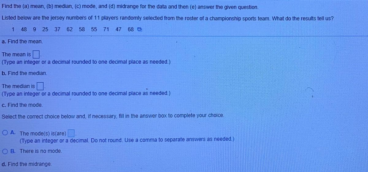 Find the (a) mean, (b) median, (c) mode, and (d) midrange for the data and then (e) answer the given question.
Listed below are the jersey numbers of 11 players randomly selected from the roster of a championship sports team. What do the results tell us?
1 48
9.
25 37
62 58 55 71
47
68 O
a. Find the mean.
The mean is
(Type an integer or a decimal rounded to one decimal place as needed.)
b. Find the median.
The median is.
(Type an integer or a decimal rounded to one decimal place as needed.)
c. Find the mode.
Select the correct choice below and, if necessary, fill in the answer box to complete your choice.
O A. The mode(s) is(are).
(Type an integer or a decimal, Do not round. Use a comma to separate answers as needed.)
O B. There is no mode.
d. Find the midrange.
