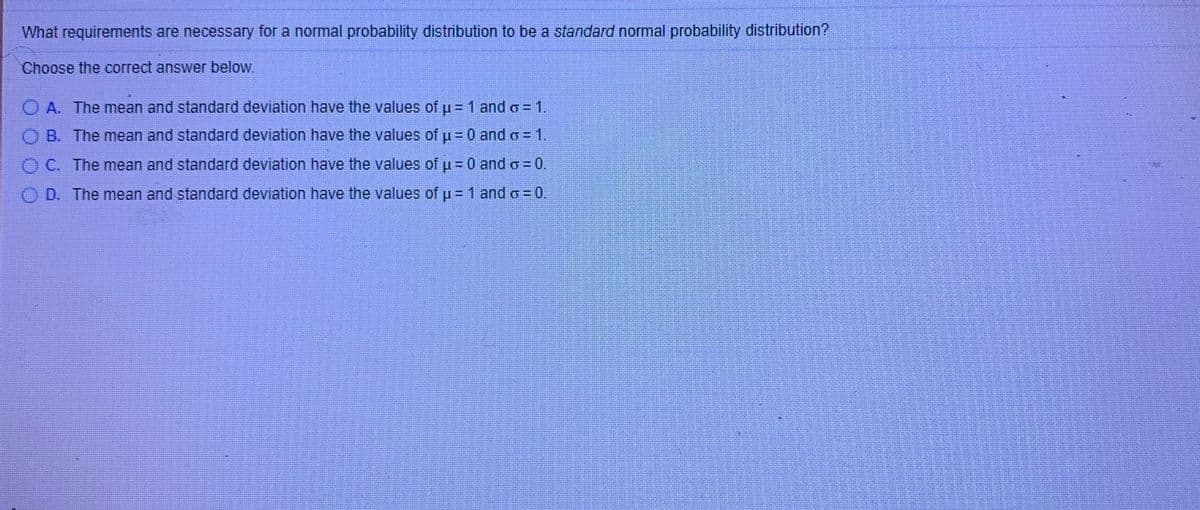 What requirements are necessary for a normal probability distribution to be a standard normal probability distribution?
Choose the correct answer below.
O A. The mean and standard deviation have the values of u = 1 and o =1.
O B. The mean and standard deviation have the values of u=D0 and o = 1,
OC. The mean and standard deviation have the values of 30 and o= 0.
O D. The mean and standard deviation have the values of u =1 and o = 0.
