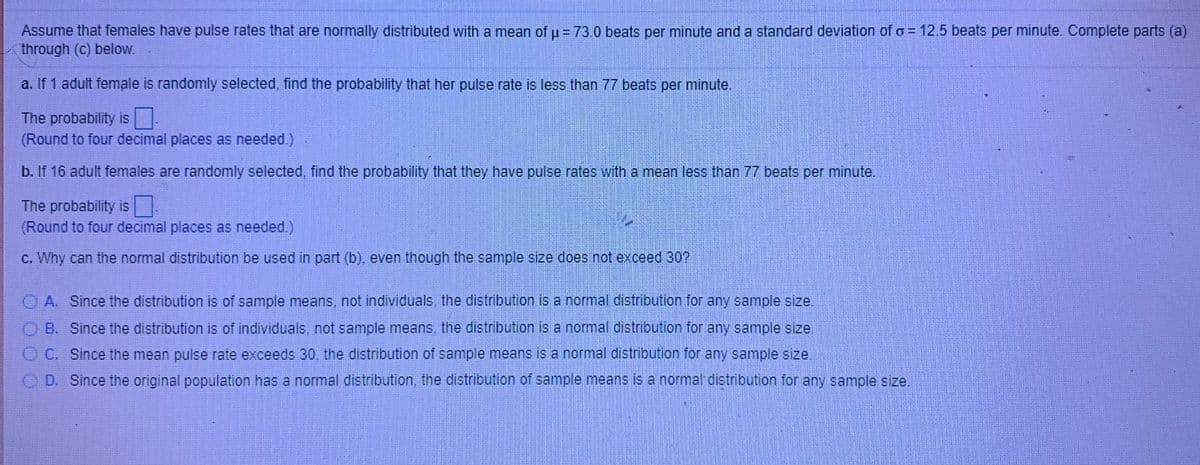 Assume that females have pulse rates that are normally distributed with a mean of u= 73.0 beats per minute and a standard deviation of o = 12.5 beats per minute. Complete parts (a)
through (c) below.
a. If 1 adult female is randomly selected, find the probability that her pulse rate is less than 77 beats per minute.
The probability is .
(Round to four decimal places as needed.)
b. If 16 adult females are randomly selected, find the probability that they have pulse rates with a mean less than 77 beats per minute.
The probability is
(Round to four decimal places as needed.)
c. Why can the normal distribution be used in part (b), even though the sample size does not exceed 30?
O A. Since the distribution is of sample means, not individuals, the distribution is a normal distribution for any sample size.
OB. Since the distribution is of individuals, not sample means, the distribution is a normal distribution for any sample size.
O C. Since the mean pulse rate exceeds 30. the distribution ofi sample means is a normal distribution for any sample size
O D. Since the original population has a normal distribution, the distribution of sample means is a normal distribution for any sample size.
