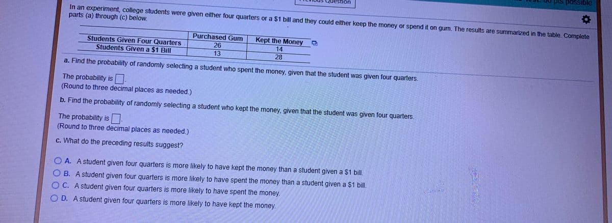 Is possible
ion
In an experiment, college students were given either four quarters or a $1 bill and they could either keep the money or spend it on gum. The results are summarized in the table. Complete
parts (a) through (c) below.
Purchased Gum
Kept the Money
Students Given Four Quarters
Students Given a $1 Bill
26
14
13
28
a. Find the probability of randomly selecting a student who spent the money, given that the student was given four quarters.
The probability is-
(Round to three decimal places as needed.)
b. Find the probability of randomly selecting a student who kept the money, given that the student was given four quarters.
The probability is.
(Round to three decimal places as needed.)
c. What do the preceding results suggest?
O A. Astudent given four quarters is more likely to have kept the money than a student given a $1 bill.
B. A student given four quarters is more likely to have spent the money than a student given a $1 bill.
C. A student given four quarters is more likely to have spent the money.
D. Astudent given four quarters is more likely to have kept the money.
