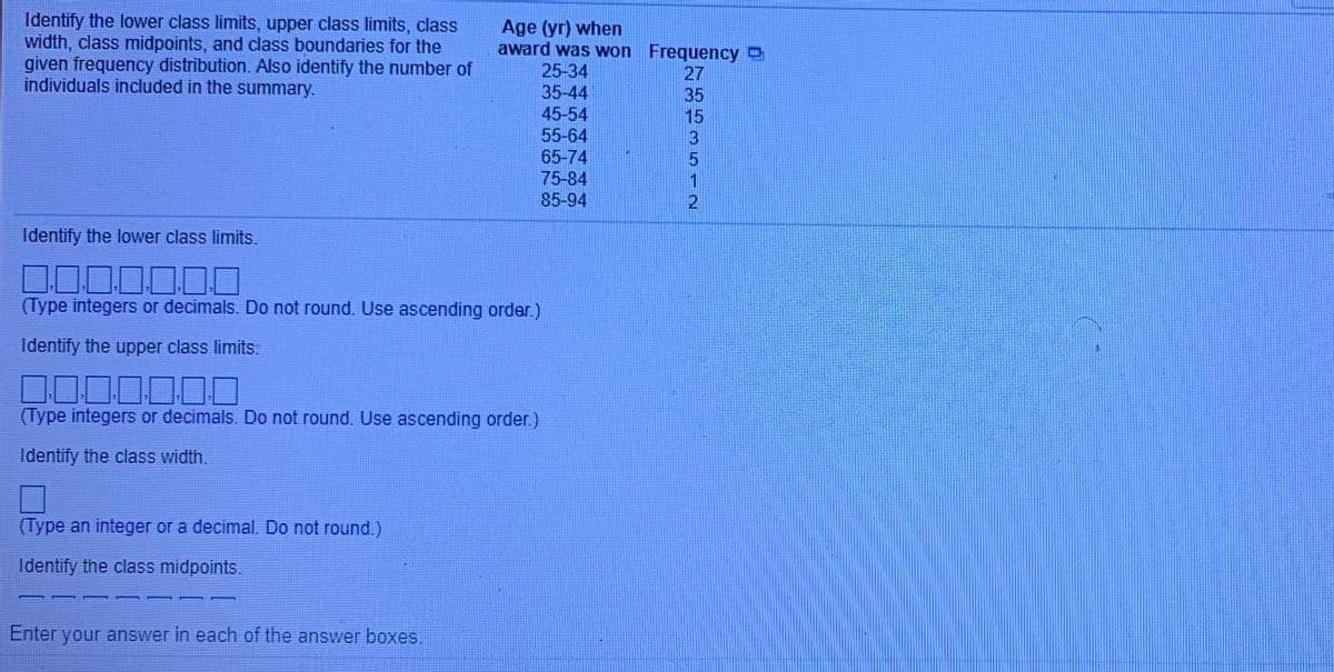 Identify the lower class limits, upper class limits, class
width, class midpoints, and class boundaries for the
given frequency distribution. Also identify the number of
individuals included in the summary.
Age (yr) when
award was won Frequency
25-34
35-44
45-54
27
35
15
55-64
65-74
75-84
85-94
Identify the lower class limits.
00
(Type integers or decimals. Do not round. Use ascending order.)
Identify the upper class limits.
DO00000
(Type integers or decimals. Do not round. Use ascending order.)
Identify the class width.
(Type an integer or a decimal. Do not round.)
Identify the class midpoints.
Enter your answer in each of the answer boxes,
3512
