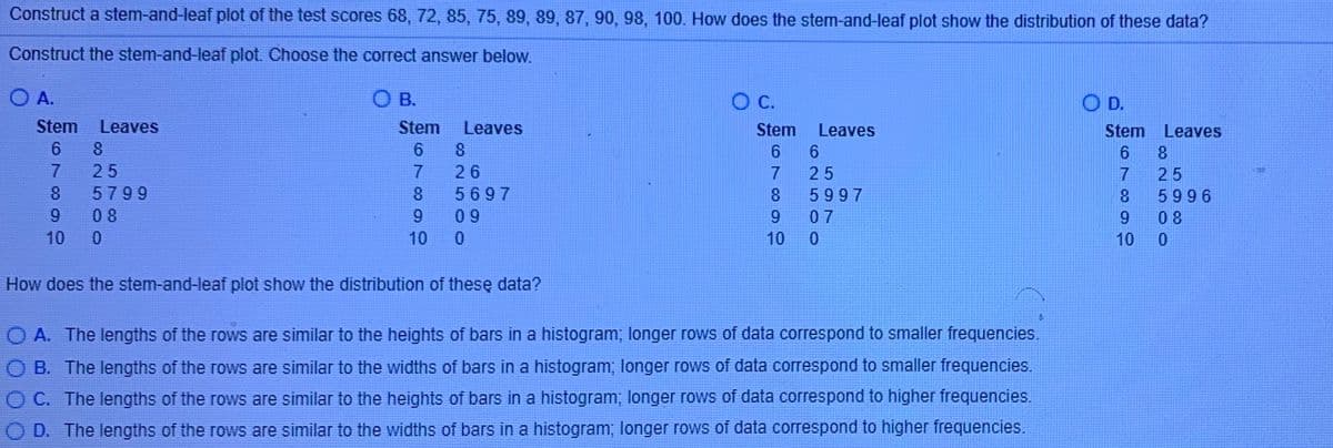 Construct a stem-and-leaf plot of the test scores 68, 72, 85, 75, 89, 89, 87, 90, 98, 100. How does the stem-and-leaf plot show the distribution of these data?
Construct the stem-and-leaf plot. Choose the correct answer below.
O A.
O B.
C.
O D.
TE
Stem
Leaves
Stem
Leaves
Stem
Leaves
Stem Leaves
6 8
8
25
26
25
25
5799
5697
8.
5997
5996
6.
08
0 9
9
07
9.
08
10
10
10
10
How does the stem-and-leaf plot show the distribution of thesę data?
O A. The lengths of the rows are similar to the heights of bars in a histogram; longer rows of data correspond to smaller frequencies.
B. The lengths of the rows are similar to the widths of bars in a histogram; longer rows of data correspond to smaller frequencies.
O C. The lengths of the rows are similar to the heights of bars in a histogram; longer rows of data correspond to higher frequencies.
D. The lengths of the rows are similar to the widths of bars in a histogram; longer rows of data correspond to higher frequencies.
