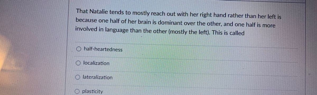 That Natalie tends to mostly reach out with her right hand rather than her left is
because one half of her brain is dominant over the other, and one half is more
involved in language than the other (mostly the left). This is called
O half-heartedness
O localization
O lateralization
O plasticity

