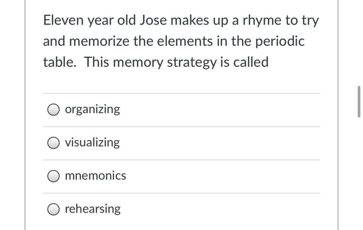 Eleven year old Jose makes up a rhyme to try
and memorize the elements in the periodic
table. This memory strategy is called
organizing
O visualizing
mnemonics
O rehearsing
