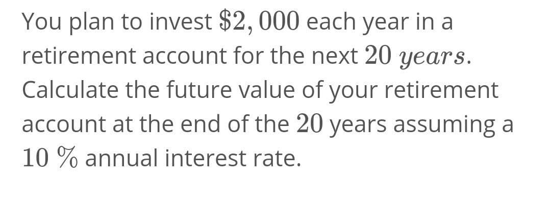 You plan to invest $2, 000 each year in a
retirement account for the next 20 years.
Calculate the future value of your retirement
account at the end of the 20 years assuming a
10 % annual interest rate.
