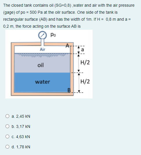 The closed tank contains oil (SG=0,8) ,water and air with the air pressure
(gage) of po = 500 Pa at the oilr surface. One side of the tank is
rectangular surface (AB) and has the width of 1m. If H = 0,8 m and a =
0,2 m, the force acting on the surface AB is
Po
Air
H/2
oil
H/2
B.
water
а. 2,45 kN
O b. 3,17 kN
Ос. 4,63 KN
O d. 1,78 kN
