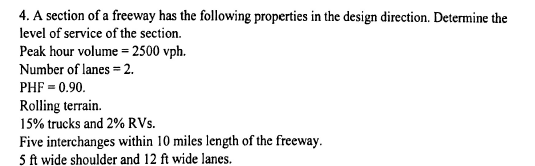 4. A section of a freeway has the following properties in the design direction. Determine the
level of service of the section.
Peak hour volume = 2500 vph.
Number of lanes = 2.
PHF = 0.90.
Rolling terrain.
15% trucks and 2% RVs.
Five interchanges within 10 miles length of the freeway.
5 ft wide shoulder and 12 ft wide lanes.
