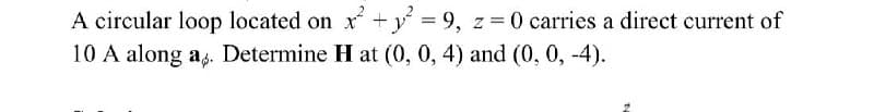 A circular loop located on x + y = 9, z=0 carries a direct current of
10 A along a. Determine H at (0, 0, 4) and (0, 0, -4).
