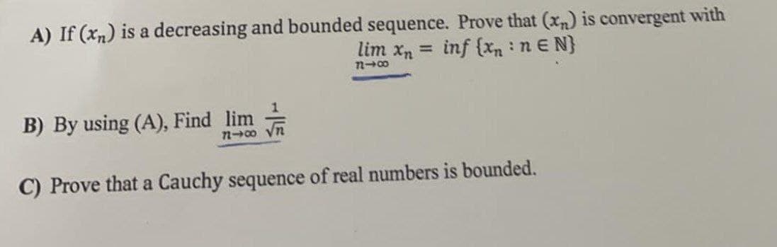 A) If (xn) is a decreasing and bounded sequence. Prove that (x,n) is convergent with
lim xn =
inf (xn n E N}
B) By using (A), Find lim
no yn
C) Prove that a Cauchy sequence of real numbers is bounded.
