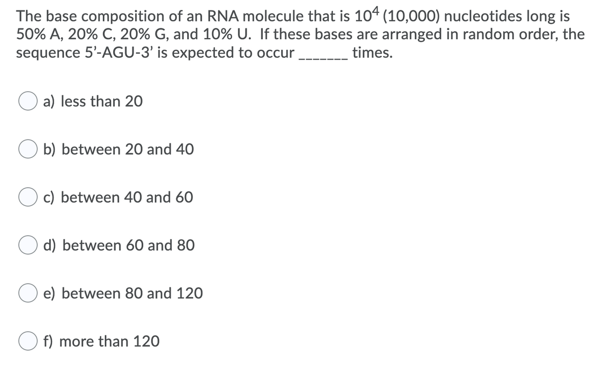 The base composition of an RNA molecule that is 104 (10,000) nucleotides long is
50% A, 20% C, 20% G, and 10% U. If these bases are arranged in random order, the
sequence 5'-AGU-3' is expected to occur
times.
a) less than 20
b) between 20 and 40
c) between 40 and 60
d) between 60 and 80
e) between 80 and 120
f) more than 120
