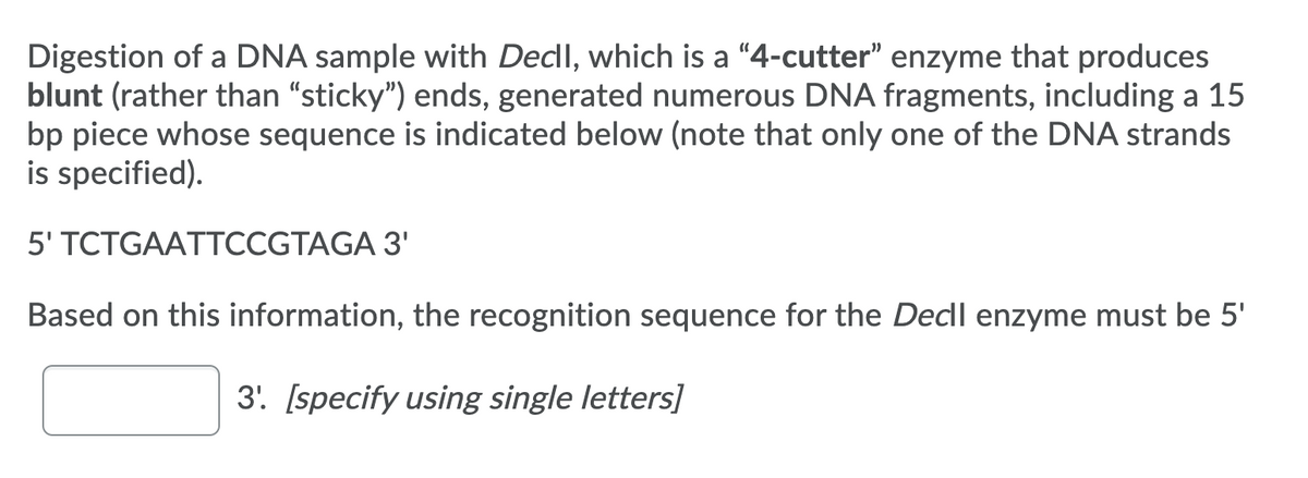 Digestion of a DNA sample with Decll, which is a "4-cutter" enzyme that produces
blunt (rather than "sticky") ends, generated numerous DNA fragments, including a 15
bp piece whose sequence is indicated below (note that only one of the DNA strands
is specified).
5' TCTGAATTCCGTAGA 3'
Based on this information, the recognition sequence for the Decll enzyme must be 5'
3. [specify using single letters]
