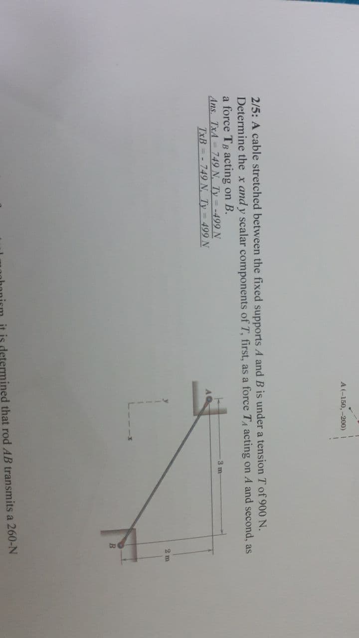 A(-150, -200)
2/5: A cable stretched between the fixed supports A and B is under a tension T of 900 N.
Determine the x and y scalar components of T, first, as a force TA acting on A and second, as
a force TB acting on B.
Ans. TxA= 749 N, Ty = -499 N
TxB = - 749N, Ty = 499N
3 m
2 m
is determined that rod AB transmits a 260-N
