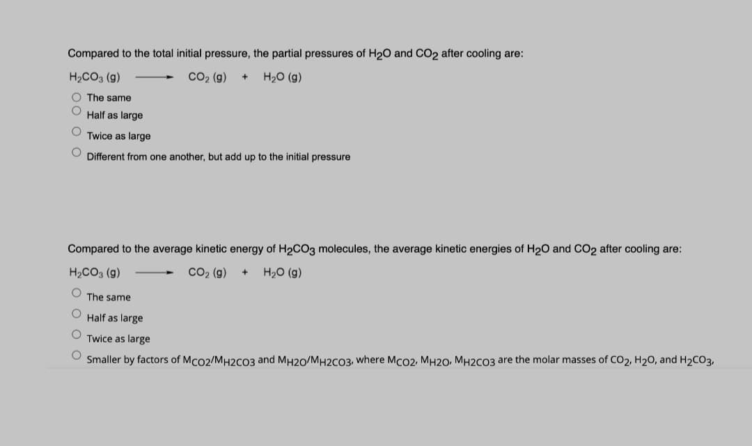Compared to the total initial pressure, the partial pressures of H2O and CO2 after cooling are:
H2CO3 (g)
CO2 (g)
H20 (g)
+
O The same
Half as large
Twice as large
Different from one another, but add up to the initial pressure
Compared to the average kinetic energy of H2CO3 molecules, the average kinetic energies of H20 and CO2 after cooling are:
H2CO3 (g)
CO2 (g)
H20 (g)
The same
Half as large
Twice as large
Smaller by factors of Mco2/MH2CO3 and MH20/MH2CO3, where Mco2, MH20, MH2CO3 are the molar masses of CO2, H20, and H2CO3,
