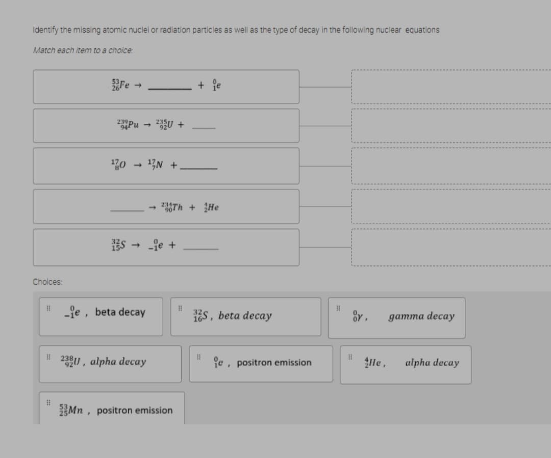 Identify the missing atomic nuclei or radiation particles as well as the type of decay in the following nuclear equations
Match each item to a choice:
Fe
+ je
Pu
13N +
236Th + He
Es - fe +
Choices:
-je , beta decay
s, beta decay
gатта decay
16,
239U , alpha decay
e, positron emission
lle,
alpha decay
Mn , positron emission
