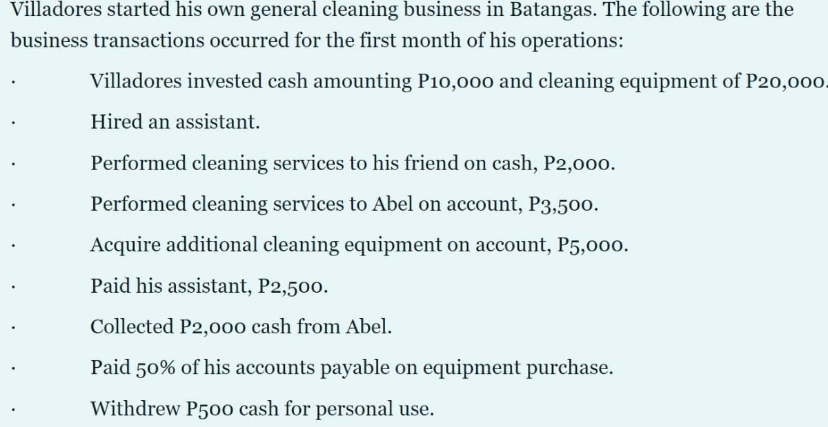 Villadores started his own general cleaning business in Batangas. The following are the
business transactions occurred for the first month of his operations:
Villadores invested cash amounting P10,000 and cleaning equipment of P20,000.
Hired an assistant.
Performed cleaning services to his friend on cash, P2,000.
Performed cleaning services to Abel on account, P3,500.
Acquire additional cleaning equipment on account, P5,000.
Paid his assistant, P2,500.
Collected P2,000 cash from Abel.
Paid 50% of his accounts payable on equipment purchase.
Withdrew P50o cash for personal use.
