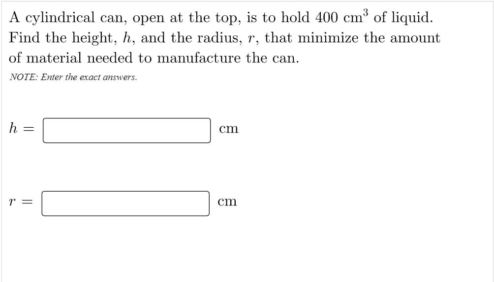 A cylindrical can, open at the top, is to hold 400 cm³ of liquid.
Find the height, h, and the radius, r, that minimize the amount
of material needed to manufacture the can.
NOTE: Enter the exact answers.
cm
%3D
r =
cm
