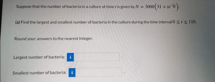 Suppose that the number of bacteria in a culture at time r is given by N
3000(31 + te).
%3D
(a) Find the largest and smallest number of bacteria in the culture during the time interval 0 <IS 110.
Round your answers to the nearest integer.
Largest number of bacteria: i
Smallest number of bacteria: i
