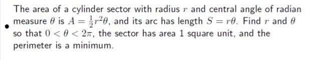 The area of a cylinder sector with radius r and central angle of radian
measure 0 is A = r20, and its arc has length S = r0. Find r and 0
so that 0 < 0 < 27, the sector has area 1 square unit, and the
perimeter is a minimum.
