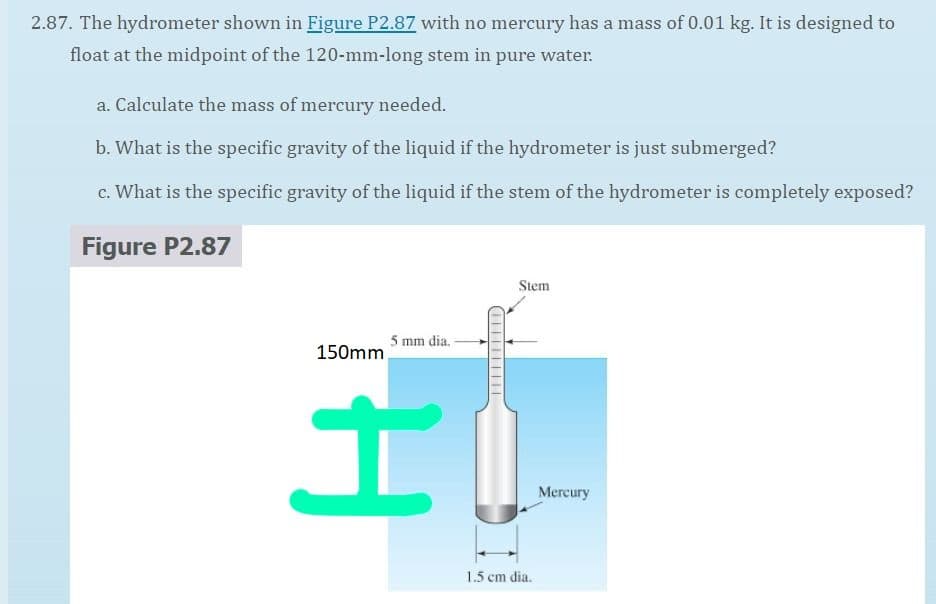 2.87. The hydrometer shown in Figure P2.87 with no mercury has a mass of 0.01 kg. It is designed to
float at the midpoint of the 120-mm-long stem in pure water.
a. Calculate the mass of mercury needed.
b. What is the specific gravity of the liquid if the hydrometer is just submerged?
c. What is the specific gravity of the liquid if the stem of the hydrometer is completely exposed?
Figure P2.87
Stem
5 mm dia.
150mm,
Mercury
1.5 cm dia.
