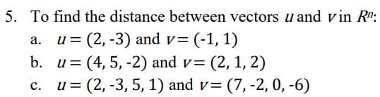 5. To find the distance between vectors u and vin R":
u = (2, -3) and v= (-1, 1)
а.
b. u= (4, 5, -2) and v= (2, 1, 2)
u= (2, -3, 5, 1) and v= (7, -2, 0, -6)
с.

