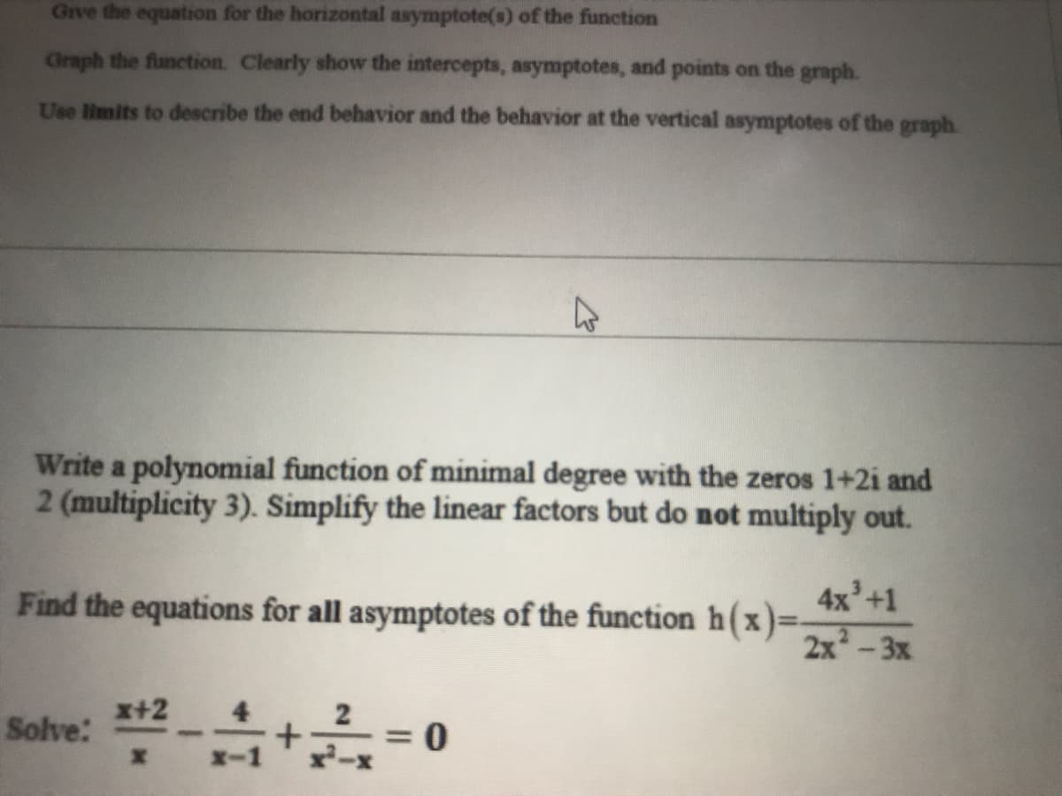 Give the equation for the horizontal asymptote(s) of the function
Graph the function. Clearly show the intercepts, asymptotes, and points on the graph.
Use limits to describe the end behavior and the behavior at the vertical asymptotes of the graph.
Write a polynomial function of minimal degree with the zeros 1+2i and
2 (multiplicity 3). Simplify the linear factors but do not multiply out.
4x'+1
Find the equations for all asymptotes of the function h(x)=-
x+2
Solve:
