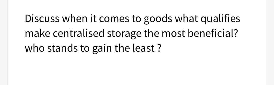 Discuss when it comes to goods what qualifies
make centralised storage the most beneficial?
who stands to gain the least ?

