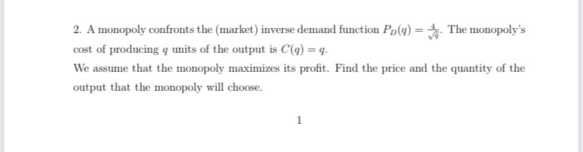 2. A monopoly confronts the (market) inverse demand function Pp(q) = The monopoly's
cost of producing q units of the output is C'(q) = q.
We assume that the monopoly maximizes its profit. Find the price and the quantity of the
output that the monopoly will choose.
1