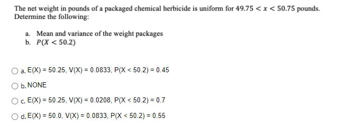 The net weight in pounds of a packaged chemical herbicide is uniform for 49.75 <x < 50.75 pounds.
Determine the following:
a. Mean and variance of the weight packages
b. P(X < 50.2)
a. E(X) = 50.25, V(X) = 0.0833, P(X < 50.2) = 0.45
O b. NONE
O. E(X) = 50.25, V(X) = 0.0208, P(X < 50.2) = 0.7
%3D
O d. E(X) = 50.0, V(X) = 0.0833, P( < 50.2) = 0.55
