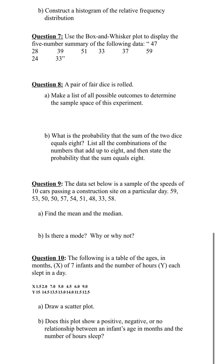 b) Construct a histogram of the relative frequency
distribution
Question 7: Use the Box-and-Whisker plot to display the
five-number summary of the following data: “ 47
28
39
51
33
37
59
24
33"
Question 8: A pair of fair dice is rolled.
a) Make a list of all possible outcomes to determine
the sample space of this experiment.
b) What is the probability that the sum of the two dice
equals eight? List all the combinations of the
numbers that add up to eight, and then state the
probability that the sum equals eight.
Question 9: The data set below is a sample of the speeds of
10 cars passing a construction site on a particular day. 59,
53, 50, 50, 57, 54, 51, 48, 33, 58.
a) Find the mean and the median.
b) Is there a mode? Why or why not?
Question 10: The following is a table of the ages, in
months, (X) of 7 infants and the number of hours (Y) each
slept in a day.
X1.5 2.0 7.0 5.0 4.5 6.0 9.0
Y 15 14.5 13.5 13.0 14.0 11.5 12.5
a) Draw a scatter plot.
b) Does this plot show a positive, negative, or no
relationship between an infant's age in months and the
number of hours sleep?
