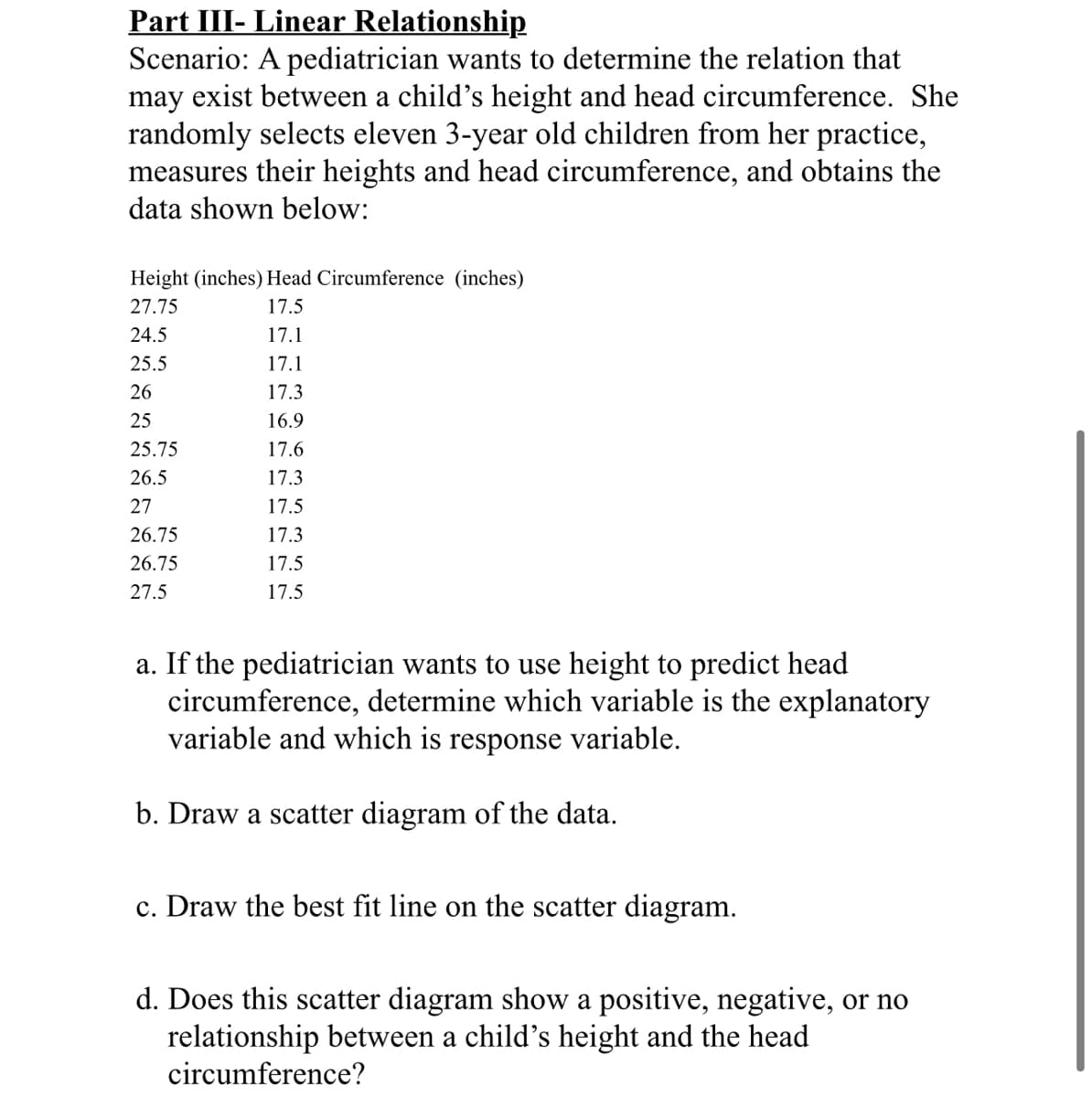 Part III- Linear Relationship
Scenario: A pediatrician wants to determine the relation that
may exist between a child's height and head circumference. She
randomly selects eleven 3-year old children from her practice,
measures their heights and head circumference, and obtains the
data shown below:
Height (inches) Head Circumference (inches)
27.75
17.5
24.5
17.1
25.5
17.1
26
17.3
25
16.9
25.75
17.6
26.5
17.3
27
17.5
26.75
17.3
26.75
17.5
27.5
17.5
a. If the pediatrician wants to use height to predict head
circumference, determine which variable is the explanatory
variable and which is response variable.
b. Draw a scatter diagram of the data.
c. Draw the best fit line on the scatter diagram.
d. Does this scatter diagram show a positive, negative, or no
relationship between a child's height and the head
circumference?
