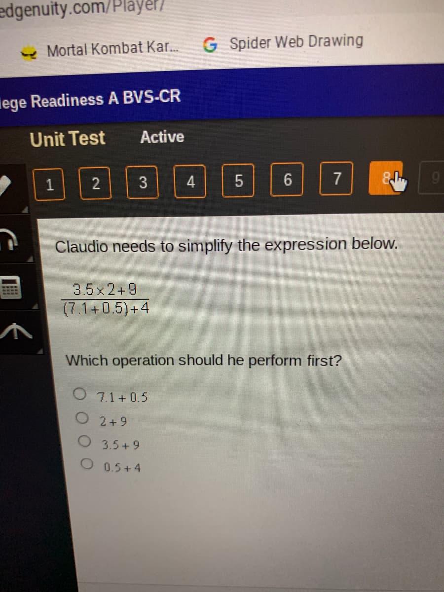 edgenuity.com/Player/
- Mortal Kombat Kar.
G Spider Web Drawing
lege Readiness A BVS-CR
Unit Test
Active
2
3
4
7
Claudio needs to simplify the expression below.
3.5x 2+9
(7.1+0.5)+4
Which operation should he perform first?
O 71+ 0.5
O 2+9
O 3.5+9
O 0.5+4
