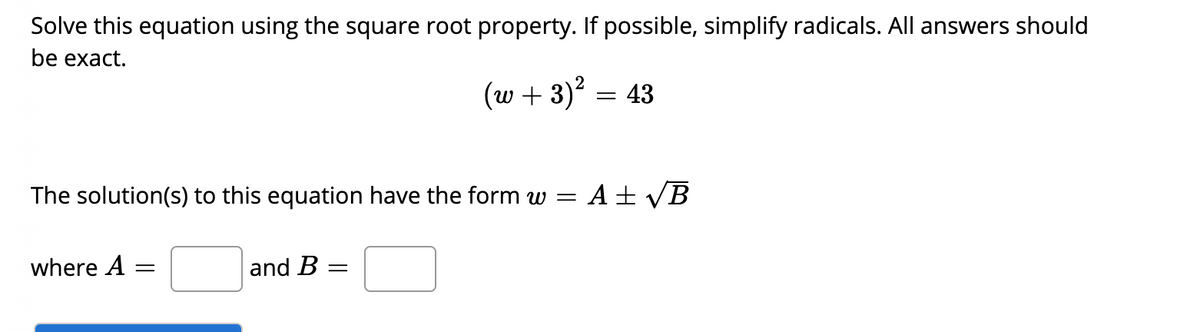 Solve this equation using the square root property. If possible, simplify radicals. All answers should
be exact.
(w + 3)²
= 43
The solution(s) to this equation have the form w =
A + VB
where A
and B =
