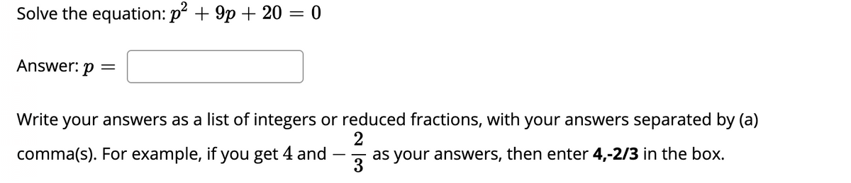 Solve the equation: p + 9p + 20 = 0
Answer: p =
Write your answers as a list of integers or reduced fractions, with your answers separated by (a)
comma(s). For example, if you get 4 and
as your answers, then enter 4,-2/3 in the box.
-
