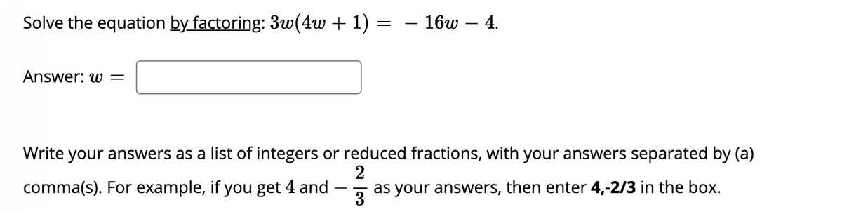 Solve the equation by factoring: 3w(4w + 1)
- 16w – 4.
Answer: w =
Write your answers as a list of integers or reduced fractions, with your answers separated by (a)
comma(s). For example, if you get 4 and
2
as your answers, then enter 4,-2/3 in the box.
3
