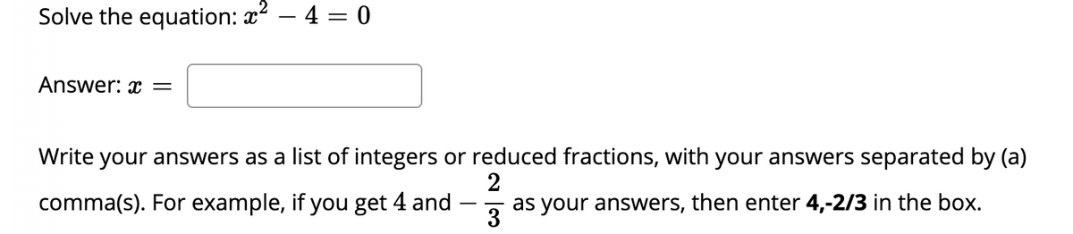 Solve the equation: x? – 4 = 0
Answer: x =
Write your answers as a list of integers or reduced fractions, with your answers separated by (a)
2
comma(s). For example, if you get 4 and
as your answers, then enter 4,-2/3 in the box.
3
-

