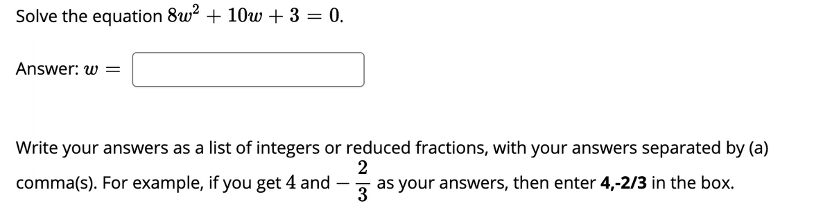 Solve the equation 8w? + 10w + 3 = 0.
Answer: w =
Write your answers as a list of integers or reduced fractions, with your answers separated by (a)
comma(s). For example, if you get 4 and
2
as your answers, then enter 4,-2/3 in the box.
- -
3
