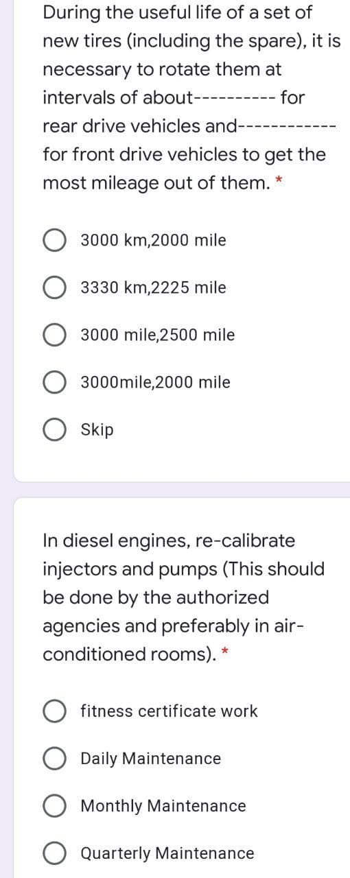 During the useful life of a set of
new tires (including the spare), it is
necessary to rotate them at
intervals of about--------
for
rear drive vehicles and-
for front drive vehicles to get the
most mileage out of them.
3000 km,2000 mile
3330 km,2225 mile
3000 mile,2500 mile
3000mile,2000 mile
Skip
In diesel engines, re-calibrate
injectors and pumps (This should
be done by the authorized
agencies and preferably in air-
conditioned rooms). *
fitness certificate work
Daily Maintenance
Monthly Maintenance
Quarterly Maintenance
