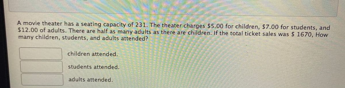A movie theater has a seating capacity of 231. The theater charges $5.00 for children, $7.00 for students, and
$12.00 of adults. There are half as many adults as there are children. If the total ticket sales was $ 1670, How
many children, students, and adults attended?
children attended.
students attended.
adults attended.
聲
